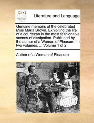 Cover image for Genuine Memoirs of the Celebrated Miss Maria Brown. Exhibiting the Life of a Courtezan in the Most Fashionable Scenes of Dissipation. Published by the Author of a Woman of Pleasure. in Two Volumes. ... Volume 1 of 2