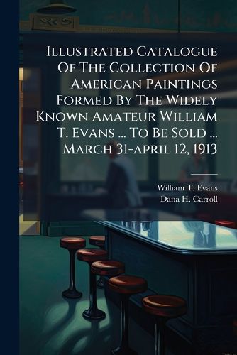 Cover image for Illustrated Catalogue Of The Collection Of American Paintings Formed By The Widely Known Amateur William T. Evans ... To Be Sold ... March 31-april 12, 1913