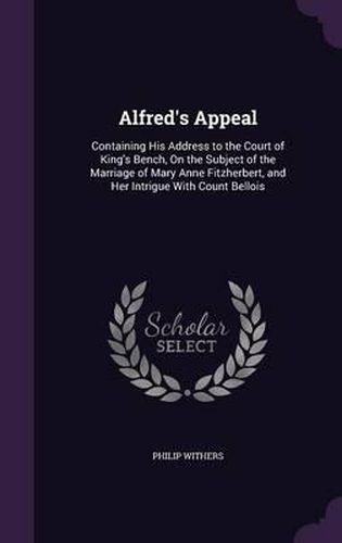 Alfred's Appeal: Containing His Address to the Court of King's Bench, on the Subject of the Marriage of Mary Anne Fitzherbert, and Her Intrigue with Count Bellois