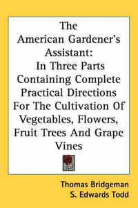 Cover image for The American Gardener's Assistant: In Three Parts Containing Complete Practical Directions For The Cultivation Of Vegetables, Flowers, Fruit Trees And Grape Vines