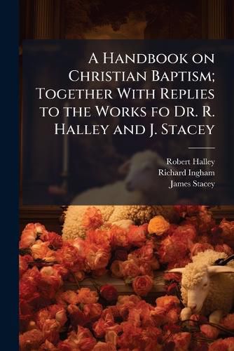 Cover image for A Handbook on Christian Baptism; Together with Replies to the Works Fo Dr. R. Halley and J. Stacey