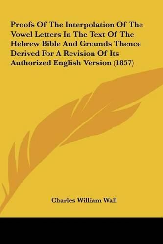 Proofs of the Interpolation of the Vowel Letters in the Text of the Hebrew Bible and Grounds Thence Derived for a Revision of Its Authorized English Version (1857)