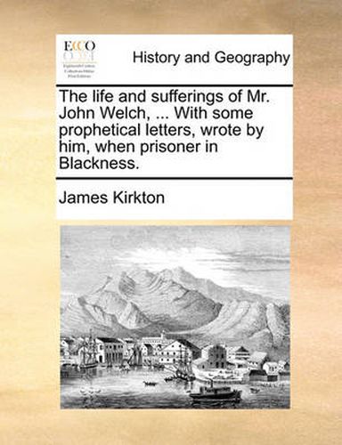 The Life and Sufferings of Mr. John Welch, ... with Some Prophetical Letters, Wrote by Him, When Prisoner in Blackness.