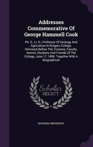 Addresses Commemorative of George Hammell Cook: PH. D., LL. D., Professor of Geology and Agriculture in Rutgers College, Delivered Before the Trustees, Faculty, Alumni, Students and Friends of the College, June 17, 1890. Together with a Biographical