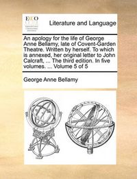 Cover image for An Apology for the Life of George Anne Bellamy, Late of Covent-Garden Theatre. Written by Herself. to Which Is Annexed, Her Original Letter to John Calcraft, ... the Third Edition. in Five Volumes. ... Volume 5 of 5