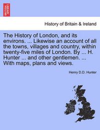 Cover image for The History of London, and its environs. ... Likewise an account of all the towns, villages and country, within twenty-five miles of London. By ... H. Hunter ... and other gentlemen. ... With maps, plans and views. VOL. I