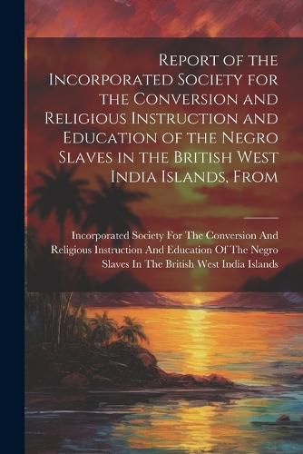 Cover image for Report of the Incorporated Society for the Conversion and Religious Instruction and Education of the Negro Slaves in the British West India Islands, From