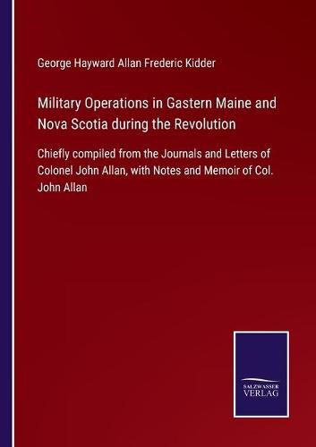 Cover image for Military Operations in Gastern Maine and Nova Scotia during the Revolution: Chiefly compiled from the Journals and Letters of Colonel John Allan, with Notes and Memoir of Col. John Allan