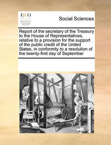 Cover image for Report of the Secretary of the Treasury to the House of Representatives, Relative to a Provision for the Support of the Public Credit of the United States, in Conformity to a Resolution of the Twenty-First Day of September