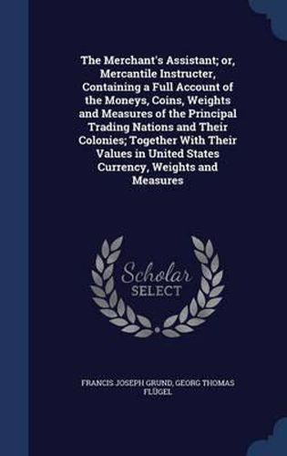 Cover image for The Merchant's Assistant; Or, Mercantile Instructer, Containing a Full Account of the Moneys, Coins, Weights and Measures of the Principal Trading Nations and Their Colonies; Together with Their Values in United States Currency, Weights and Measures