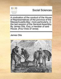 Cover image for A Vindication of the Conduct of the House of Representatives of the Province of the Massachusetts-Bay: More Particularly, in the Last Session of the General Assembly. by James Otis, Esq; A Member of Said House. [Four Lines of Verse]