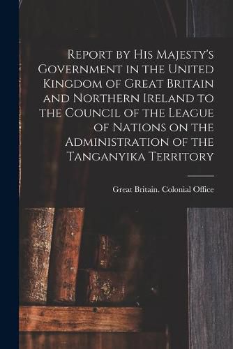 Cover image for Report by His Majesty's Government in the United Kingdom of Great Britain and Northern Ireland to the Council of the League of Nations on the Administration of the Tanganyika Territory