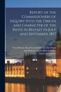 Cover image for Report of the Commissioners of Inquiry Into the Origin and Character of the Riots in Belfast in July and September, 1857