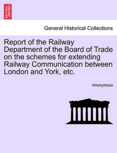 Cover image for Report of the Railway Department of the Board of Trade on the Schemes for Extending Railway Communication Between London and York, Etc.