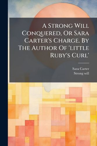 Cover image for A Strong Will Conquered, or Sara Carter's Charge. by the Author of 'Little Ruby's Curl'.