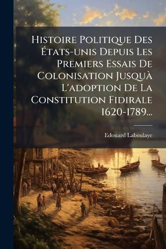 Cover image for Histoire Politique Des Etats-unis Depuis Les Premiers Essais De Colonisation Jusqua L'adoption De La Constitution Fidirale 1620-1789...