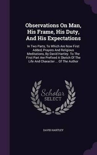 Observations on Man, His Frame, His Duty, and His Expectations: In Two Parts, to Which Are Now First Added, Prayers and Religious Meditations, by David Hartley. to the First Part Are Prefixed a Sketch of the Life and Character ... of the Author