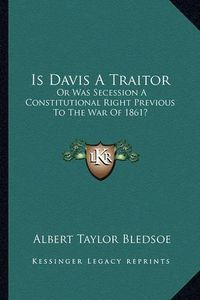 Cover image for Is Davis a Traitor: Or Was Secession a Constitutional Right Previous to the War of 1861?