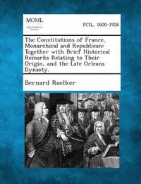 Cover image for The Constitutions of France, Monarchical and Republican; Together with Brief Historical Remarks Relating to Their Origin, and the Late Orleans Dynasty