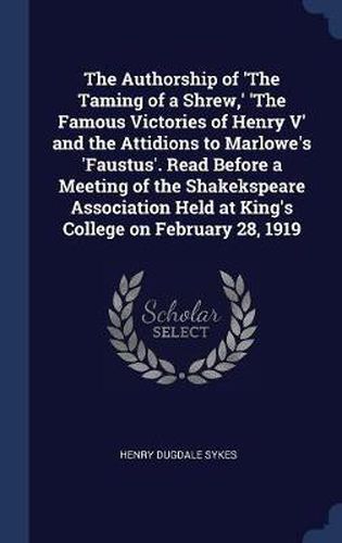 Cover image for The Authorship of 'The Taming of a Shrew, ' 'The Famous Victories of Henry V' and the Attidions to Marlowe's 'Faustus'. Read Before a Meeting of the Shakekspeare Association Held at King's College on February 28, 1919