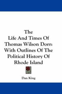 Cover image for The Life And Times Of Thomas Wilson Dorr: With Outlines Of The Political History Of Rhode Island