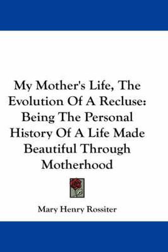 Cover image for My Mother's Life, the Evolution of a Recluse: Being the Personal History of a Life Made Beautiful Through Motherhood