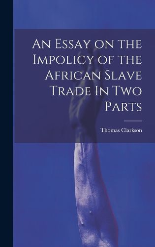 An Essay on the Impolicy of the African Slave Trade In Two Parts