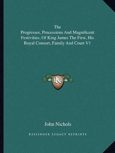 The Progresses, Processions and Magnificent Festivities, of King James the First, His Royal Consort, Family and Court V1