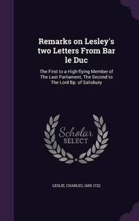 Cover image for Remarks on Lesley's Two Letters from Bar Le Duc: The First to a High-Flying Member of the Last Parliament, the Second to the Lord BP. of Salisbury