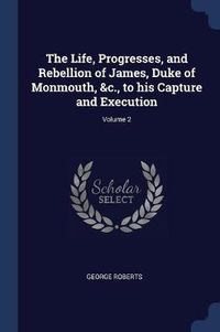 Cover image for The Life, Progresses, and Rebellion of James, Duke of Monmouth, &c., to His Capture and Execution; Volume 2