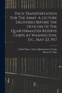 Cover image for Pack Transportation For The Army. A Lecture Delivered Before The Officers Of The Quartermaster Reserve Corps At Washington, D.c., May 22, 1917