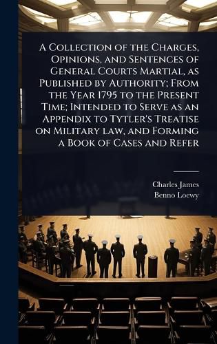 Cover image for A Collection of the Charges, Opinions, and Sentences of General Courts Martial, as Published by Authority; From the Year 1795 to the Present Time; Intended to Serve as an Appendix to Tytler's Treatise on Military law, and Forming a Book of Cases and Refer