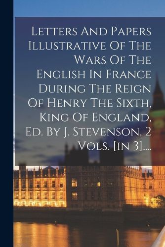 Cover image for Letters And Papers Illustrative Of The Wars Of The English In France During The Reign Of Henry The Sixth, King Of England, Ed. By J. Stevenson. 2 Vols. [in 3]....