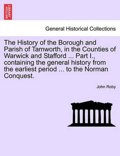 Cover image for The History of the Borough and Parish of Tamworth, in the Counties of Warwick and Stafford ... Part I., Containing the General History from the Earliest Period ... to the Norman Conquest.