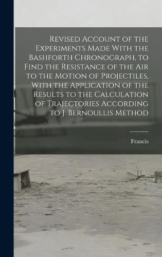 Revised Account of the Experiments Made With the Bashforth Chronograph, to Find the Resistance of the Air to the Motion of Projectiles, With the Application of the Results to the Calculation of Trajectories According to J. Bernoullis Method