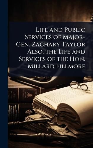 Cover image for Life and Public Services of Major-Gen. Zachary Taylor Also, the Life and Services of the Hon. Millard Fillmore