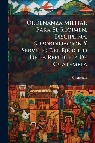 Cover image for Ordenanza Militar Para El R Gimen, Disciplina, Subordinaci N y Servicio del Ej Rcito de La Rep Blica de Guatemela