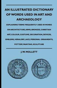 Cover image for An Illustrated Dictionary Of Words Used In Art And Archaeology - Explaining Terms Frequently Used In Works On Architecture, Arms, Bronzes, Christian Art, Colour, Costume, Decoration, Devices, Emblems, Heraldry, Lace, Personal Ornaments, Pottery, Painting,