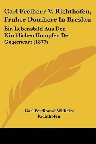 Cover image for Carl Freiherr V. Richthofen, Fruher Domherr in Breslau: Ein Lebensbild Aus Den Kirchlichen Kompfen Der Gegenwart (1877)