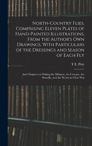 Cover image for North-country Flies. Comprising Eleven Plates of Hand-painted Illustrations, From the Author's own Drawings, With Particulars of the Dressings and Season of Each fly; and Chapters on Fishing the Minnow, the Creeper, the Stonefly, and the Worm in Clear Wat