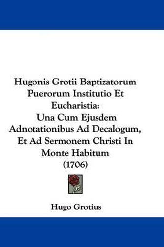 Hugonis Grotii Baptizatorum Puerorum Institutio Et Eucharistia: Una Cum Ejusdem Adnotationibus Ad Decalogum, Et Ad Sermonem Christi In Monte Habitum (1706)