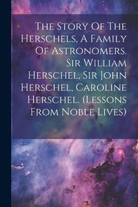 Cover image for The Story Of The Herschels, A Family Of Astronomers. Sir William Herschel, Sir John Herschel, Caroline Herschel. (lessons From Noble Lives)