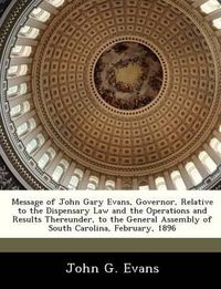 Cover image for Message of John Gary Evans, Governor, Relative to the Dispensary Law and the Operations and Results Thereunder, to the General Assembly of South Carolina, February, 1896