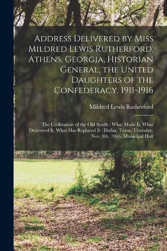 Address Delivered by Miss Mildred Lewis Rutherford, Athens, Georgia, Historian General, the United Daughters of the Confederacy, 1911-1916: the Civilization of the Old South: What Made It, What Destroyed It, What Has Replaced It: Dallas, Texas, ...