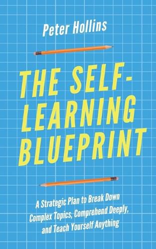 The Self-Learning Blueprint: A Strategic Plan to Break Down Complex Topics, Comprehend Deeply, and Teach Yourself Anything