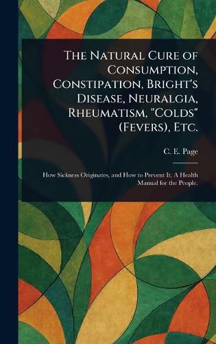 Cover image for The Natural Cure of Consumption, Constipation, Bright's Disease, Neuralgia, Rheumatism, "Colds" (Fevers), Etc.