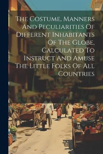 Cover image for The Costume, Manners And Peculiarities Of Different Inhabitants Of The Globe, Calculated To Instruct And Amuse The Little Folks Of All Countries