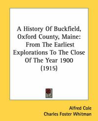 Cover image for A History of Buckfield, Oxford County, Maine: From the Earliest Explorations to the Close of the Year 1900 (1915)