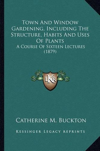 Cover image for Town and Window Gardening, Including the Structure, Habits and Uses of Plants: A Course of Sixteen Lectures (1879)