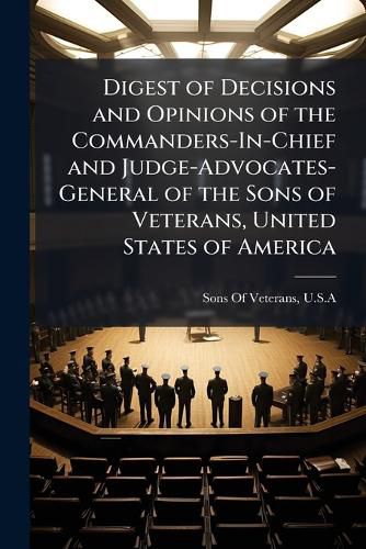 Cover image for Digest of Decisions and Opinions of the Commanders-In-Chief and Judge-Advocates-General of the Sons of Veterans, United States of America
